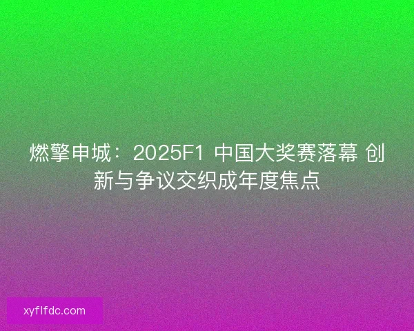 燃擎申城：2025F1 中国大奖赛落幕 创新与争议交织成年度焦点