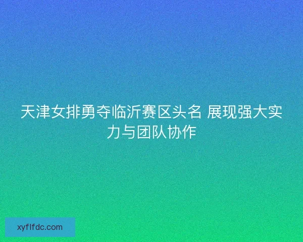 天津女排勇夺临沂赛区头名 展现强大实力与团队协作