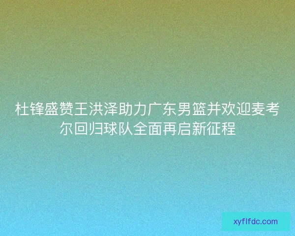 杜锋盛赞王洪泽助力广东男篮并欢迎麦考尔回归球队全面再启新征程