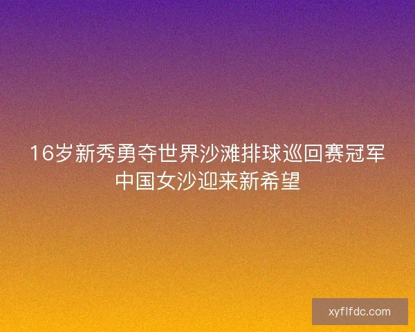 16岁新秀勇夺世界沙滩排球巡回赛冠军中国女沙迎来新希望