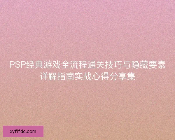 PSP经典游戏全流程通关技巧与隐藏要素详解指南实战心得分享集