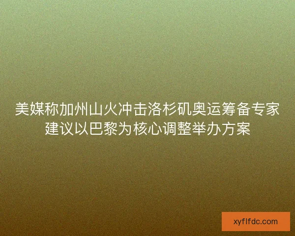 美媒称加州山火冲击洛杉矶奥运筹备专家建议以巴黎为核心调整举办方案
