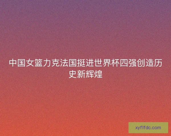 中国女篮力克法国挺进世界杯四强创造历史新辉煌