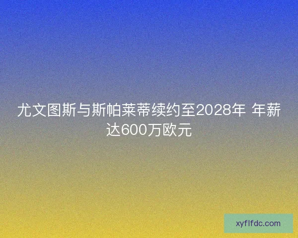 尤文图斯与斯帕莱蒂续约至2028年 年薪达600万欧元