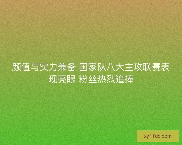 颜值与实力兼备 国家队八大主攻联赛表现亮眼 粉丝热烈追捧