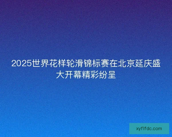2025世界花样轮滑锦标赛在北京延庆盛大开幕精彩纷呈