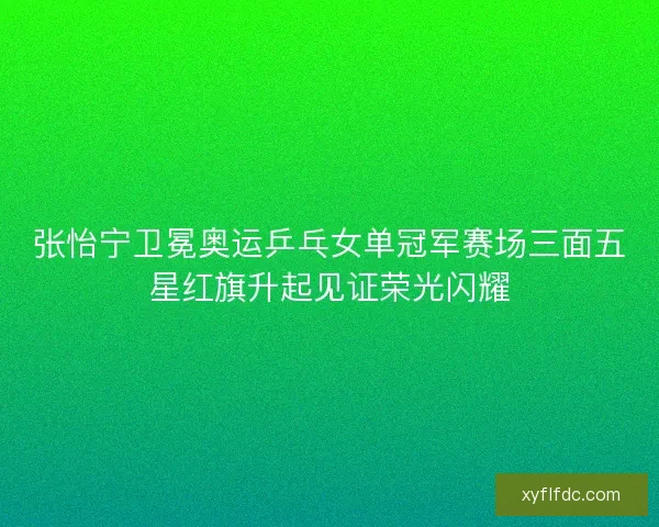 张怡宁卫冕奥运乒乓女单冠军赛场三面五星红旗升起见证荣光闪耀