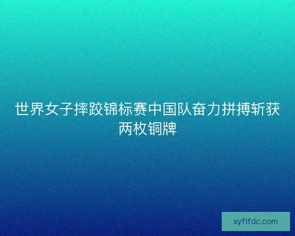 世界女子摔跤锦标赛中国队奋力拼搏斩获两枚铜牌