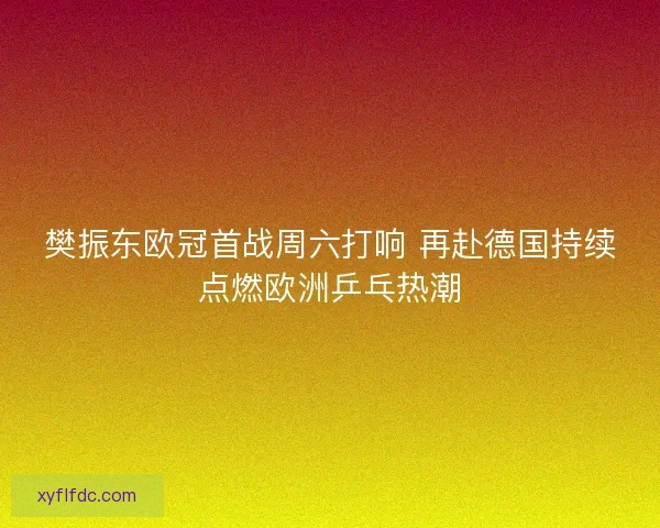 樊振东欧冠首战周六打响 再赴德国持续点燃欧洲乒乓热潮