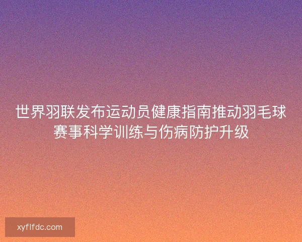 世界羽联发布运动员健康指南推动羽毛球赛事科学训练与伤病防护升级