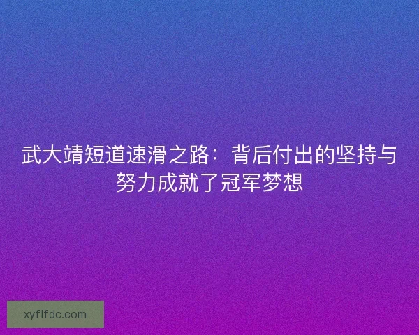 武大靖短道速滑之路：背后付出的坚持与努力成就了冠军梦想