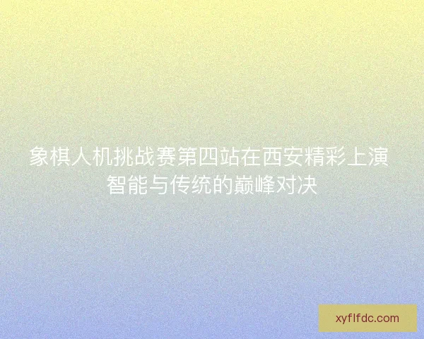 象棋人机挑战赛第四站在西安精彩上演 智能与传统的巅峰对决