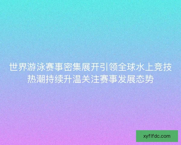 世界游泳赛事密集展开引领全球水上竞技热潮持续升温关注赛事发展态势