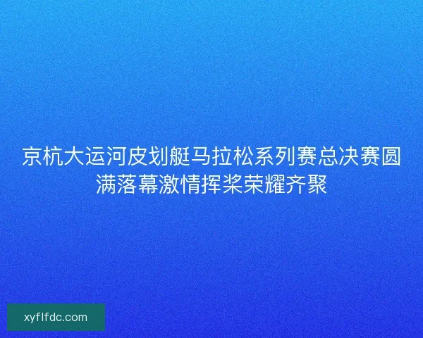 京杭大运河皮划艇马拉松系列赛总决赛圆满落幕激情挥桨荣耀齐聚