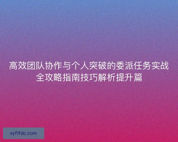 高效团队协作与个人突破的委派任务实战全攻略指南技巧解析提升篇