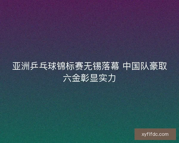 亚洲乒乓球锦标赛无锡落幕 中国队豪取六金彰显实力