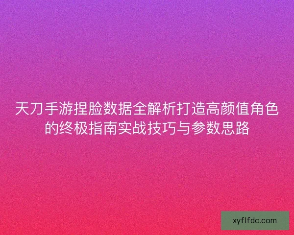 天刀手游捏脸数据全解析打造高颜值角色的终极指南实战技巧与参数思路