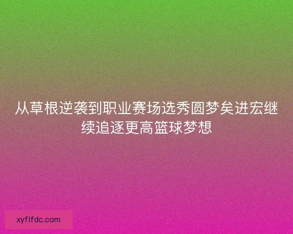 从草根逆袭到职业赛场选秀圆梦矣进宏继续追逐更高篮球梦想