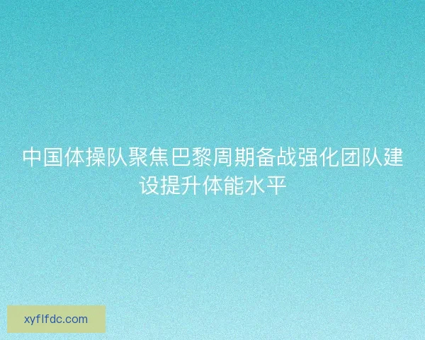 中国体操队聚焦巴黎周期备战强化团队建设提升体能水平