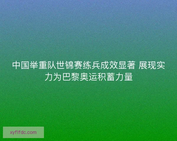 中国举重队世锦赛练兵成效显著 展现实力为巴黎奥运积蓄力量