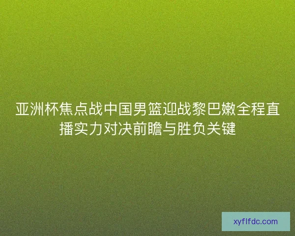 亚洲杯焦点战中国男篮迎战黎巴嫩全程直播实力对决前瞻与胜负关键