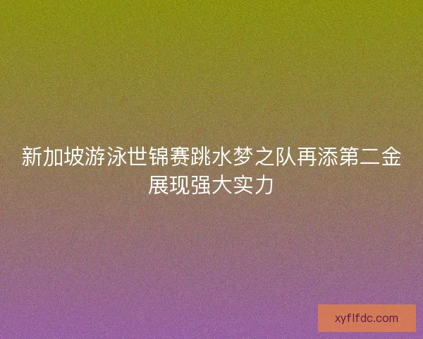 新加坡游泳世锦赛跳水梦之队再添第二金展现强大实力