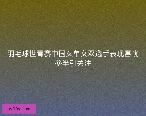 羽毛球世青赛中国女单女双选手表现喜忧参半引关注